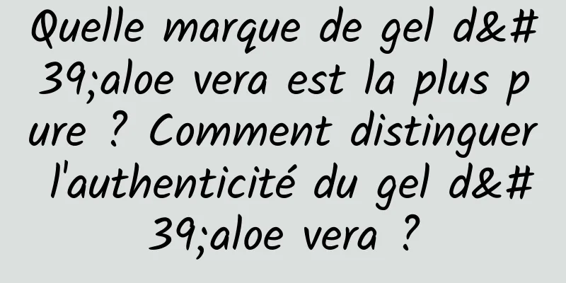 Quelle marque de gel d'aloe vera est la plus pure ? Comment distinguer l'authenticité du gel d'aloe vera ?