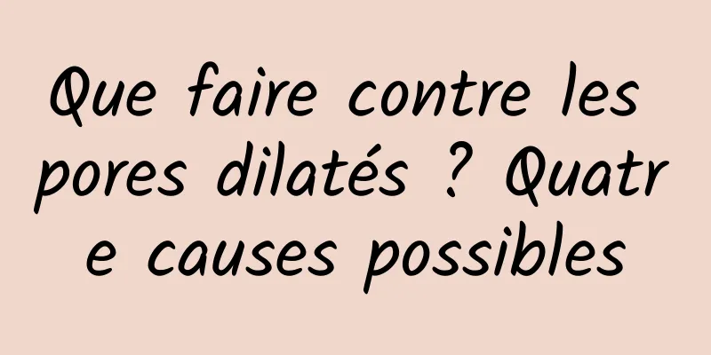 Que faire contre les pores dilatés ? Quatre causes possibles