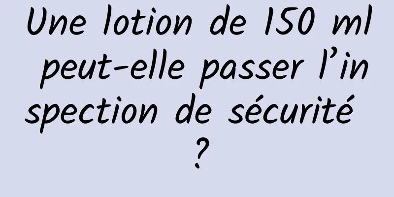 Une lotion de 150 ml peut-elle passer l’inspection de sécurité ?