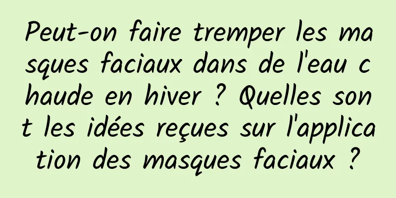 Peut-on faire tremper les masques faciaux dans de l'eau chaude en hiver ? Quelles sont les idées reçues sur l'application des masques faciaux ?