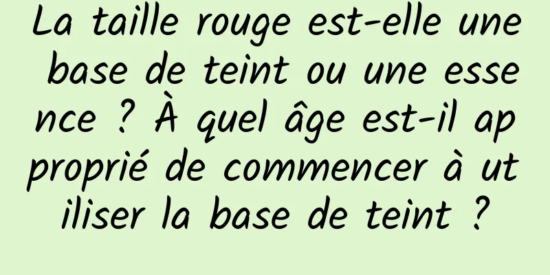 La taille rouge est-elle une base de teint ou une essence ? À quel âge est-il approprié de commencer à utiliser la base de teint ?