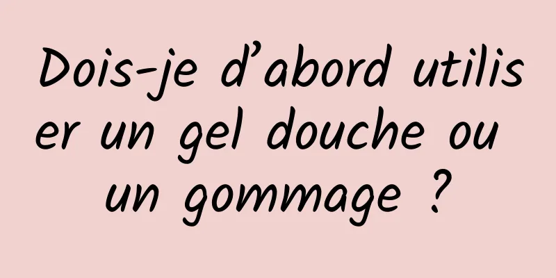 Dois-je d’abord utiliser un gel douche ou un gommage ?