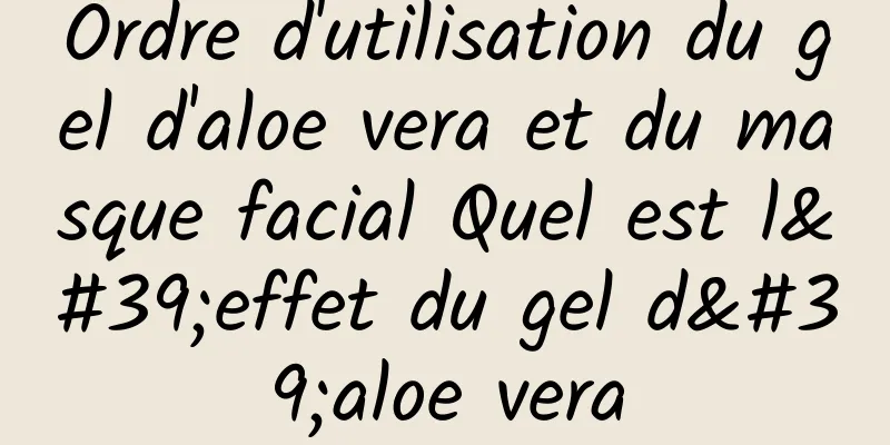 Ordre d'utilisation du gel d'aloe vera et du masque facial Quel est l'effet du gel d'aloe vera
