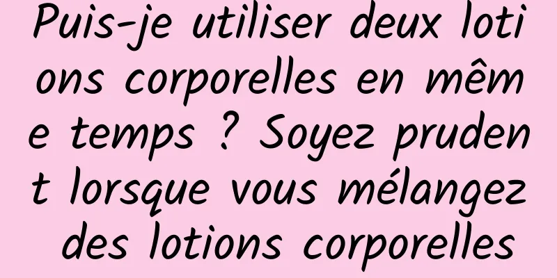 Puis-je utiliser deux lotions corporelles en même temps ? Soyez prudent lorsque vous mélangez des lotions corporelles