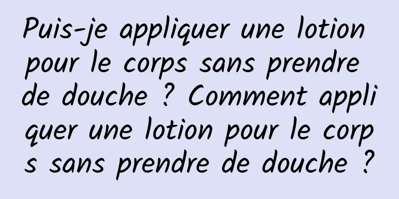 Puis-je appliquer une lotion pour le corps sans prendre de douche ? Comment appliquer une lotion pour le corps sans prendre de douche ?