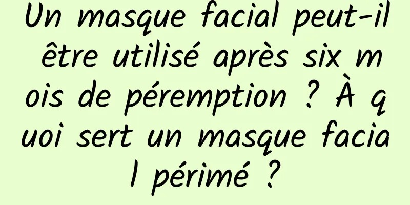 Un masque facial peut-il être utilisé après six mois de péremption ? À quoi sert un masque facial périmé ?