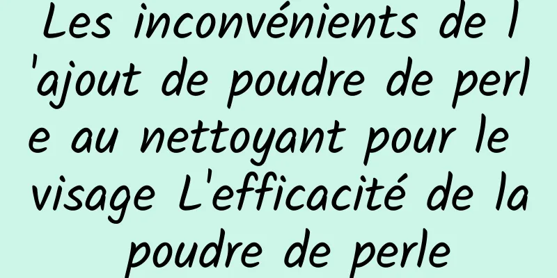 Les inconvénients de l'ajout de poudre de perle au nettoyant pour le visage L'efficacité de la poudre de perle