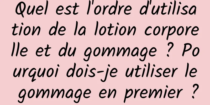 Quel est l'ordre d'utilisation de la lotion corporelle et du gommage ? Pourquoi dois-je utiliser le gommage en premier ?