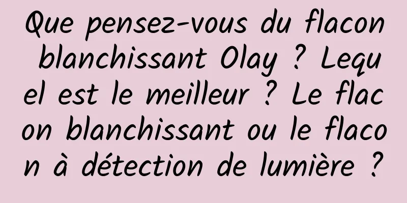 Que pensez-vous du flacon blanchissant Olay ? Lequel est le meilleur ? Le flacon blanchissant ou le flacon à détection de lumière ?