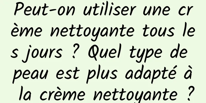 Peut-on utiliser une crème nettoyante tous les jours ? Quel type de peau est plus adapté à la crème nettoyante ?