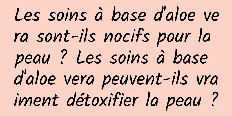 Les soins à base d'aloe vera sont-ils nocifs pour la peau ? Les soins à base d'aloe vera peuvent-ils vraiment détoxifier la peau ?