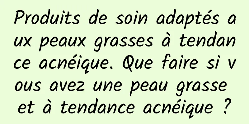 Produits de soin adaptés aux peaux grasses à tendance acnéique. Que faire si vous avez une peau grasse et à tendance acnéique ?
