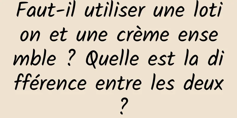 Faut-il utiliser une lotion et une crème ensemble ? Quelle est la différence entre les deux ?