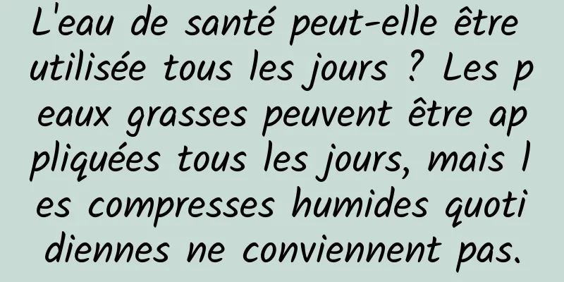 L'eau de santé peut-elle être utilisée tous les jours ? Les peaux grasses peuvent être appliquées tous les jours, mais les compresses humides quotidiennes ne conviennent pas.