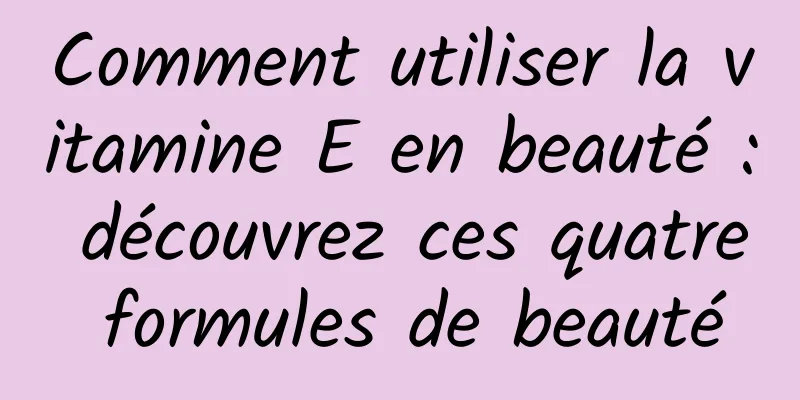 Comment utiliser la vitamine E en beauté : découvrez ces quatre formules de beauté