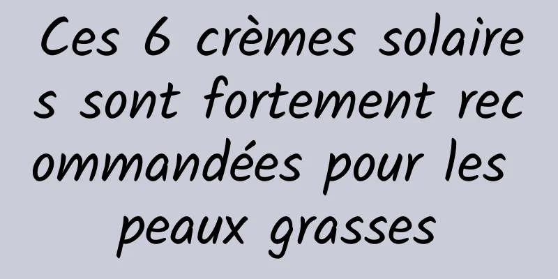 Ces 6 crèmes solaires sont fortement recommandées pour les peaux grasses