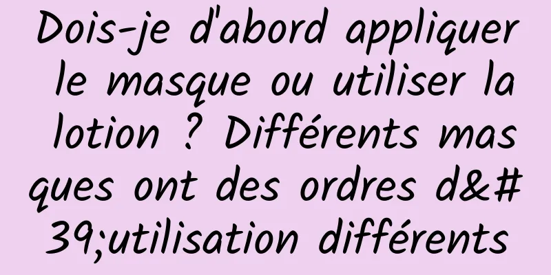 Dois-je d'abord appliquer le masque ou utiliser la lotion ? Différents masques ont des ordres d'utilisation différents