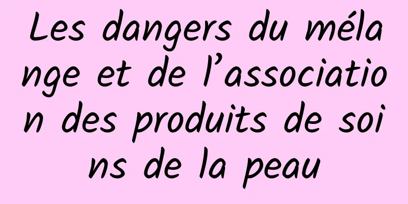 Les dangers du mélange et de l’association des produits de soins de la peau