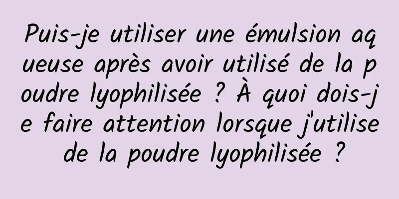 Puis-je utiliser une émulsion aqueuse après avoir utilisé de la poudre lyophilisée ? À quoi dois-je faire attention lorsque j'utilise de la poudre lyophilisée ?