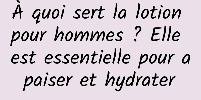 À quoi sert la lotion pour hommes ? Elle est essentielle pour apaiser et hydrater