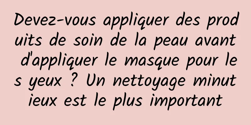 Devez-vous appliquer des produits de soin de la peau avant d'appliquer le masque pour les yeux ? Un nettoyage minutieux est le plus important