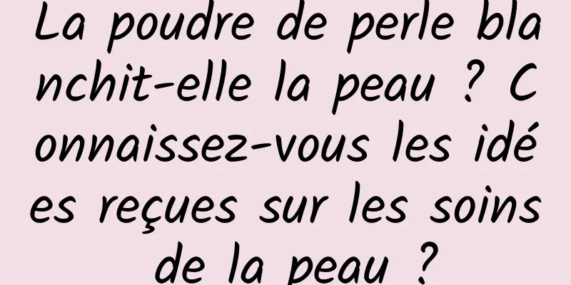 La poudre de perle blanchit-elle la peau ? Connaissez-vous les idées reçues sur les soins de la peau ?