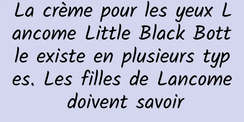 La crème pour les yeux Lancome Little Black Bottle existe en plusieurs types. Les filles de Lancome doivent savoir