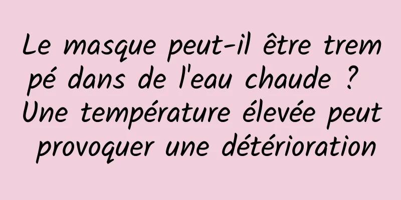 Le masque peut-il être trempé dans de l'eau chaude ? Une température élevée peut provoquer une détérioration