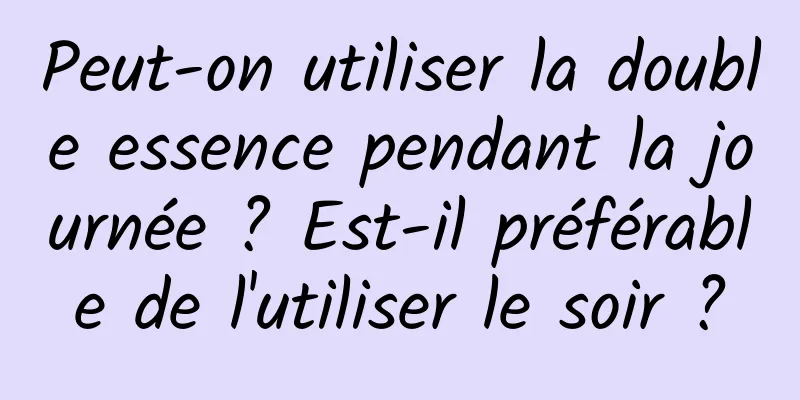 Peut-on utiliser la double essence pendant la journée ? Est-il préférable de l'utiliser le soir ?