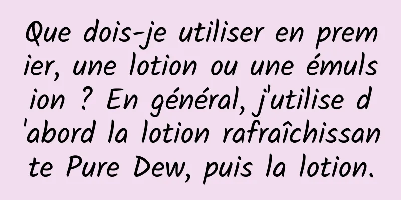Que dois-je utiliser en premier, une lotion ou une émulsion ? En général, j'utilise d'abord la lotion rafraîchissante Pure Dew, puis la lotion.