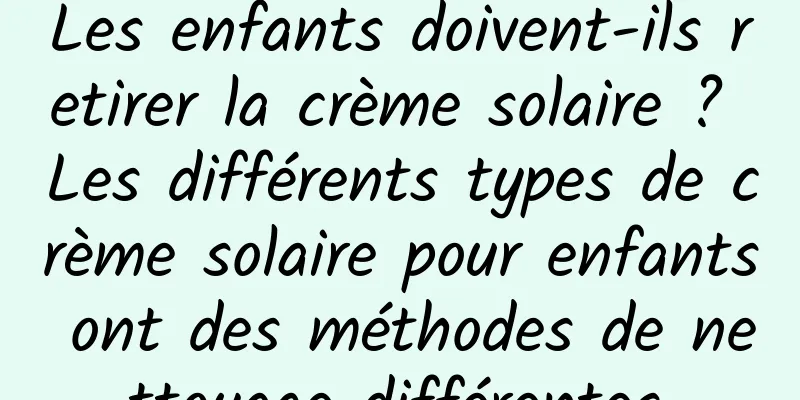 Les enfants doivent-ils retirer la crème solaire ? Les différents types de crème solaire pour enfants ont des méthodes de nettoyage différentes.