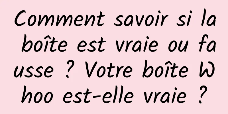 Comment savoir si la boîte est vraie ou fausse ? Votre boîte Whoo est-elle vraie ?