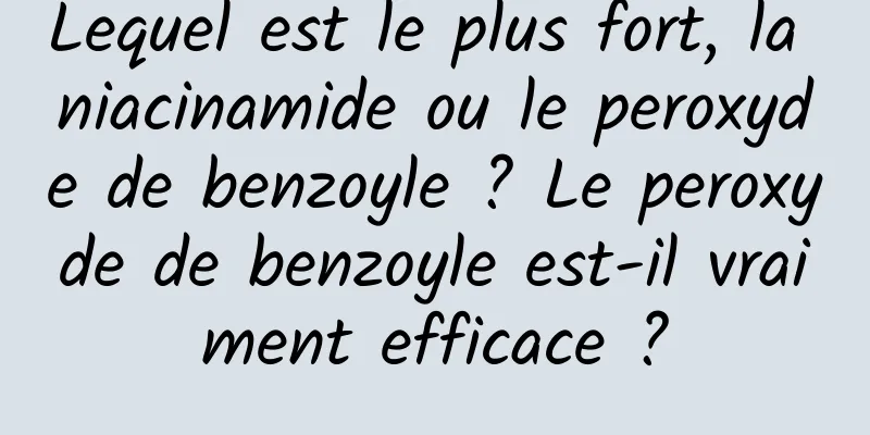Lequel est le plus fort, la niacinamide ou le peroxyde de benzoyle ? Le peroxyde de benzoyle est-il vraiment efficace ?