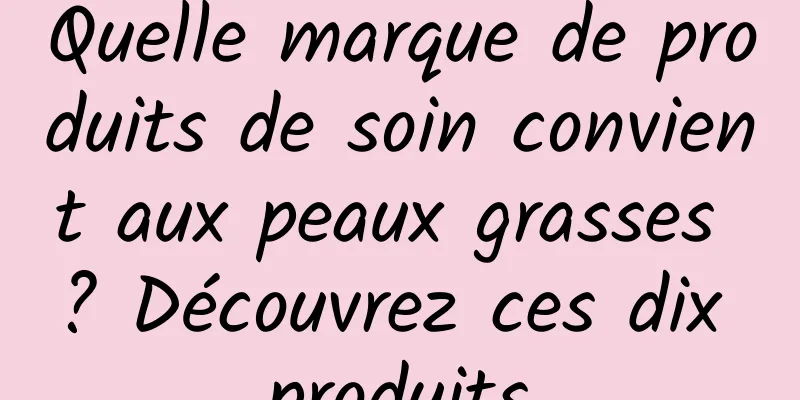 Quelle marque de produits de soin convient aux peaux grasses ? Découvrez ces dix produits