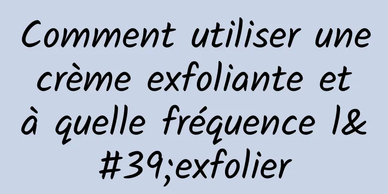 Comment utiliser une crème exfoliante et à quelle fréquence l'exfolier