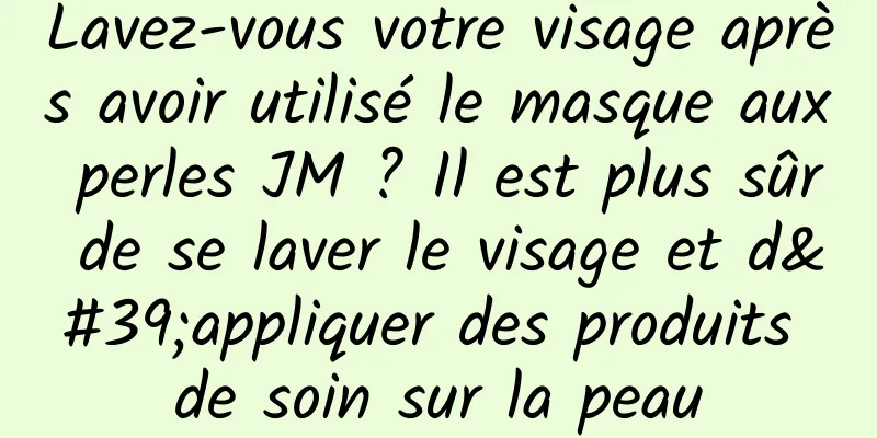 Lavez-vous votre visage après avoir utilisé le masque aux perles JM ? Il est plus sûr de se laver le visage et d'appliquer des produits de soin sur la peau
