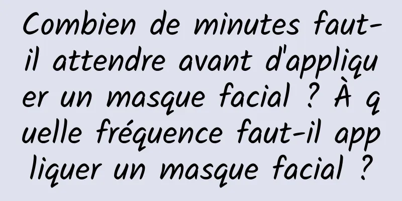Combien de minutes faut-il attendre avant d'appliquer un masque facial ? À quelle fréquence faut-il appliquer un masque facial ?