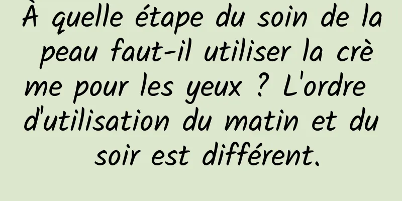 À quelle étape du soin de la peau faut-il utiliser la crème pour les yeux ? L'ordre d'utilisation du matin et du soir est différent.