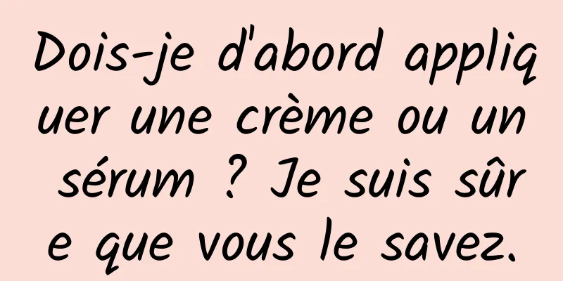 Dois-je d'abord appliquer une crème ou un sérum ? Je suis sûre que vous le savez.