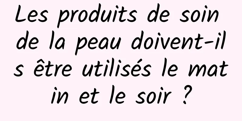 Les produits de soin de la peau doivent-ils être utilisés le matin et le soir ?