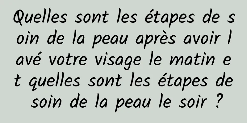 Quelles sont les étapes de soin de la peau après avoir lavé votre visage le matin et quelles sont les étapes de soin de la peau le soir ?