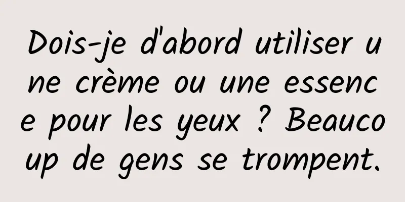 Dois-je d'abord utiliser une crème ou une essence pour les yeux ? Beaucoup de gens se trompent.