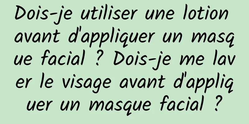 Dois-je utiliser une lotion avant d'appliquer un masque facial ? Dois-je me laver le visage avant d'appliquer un masque facial ?