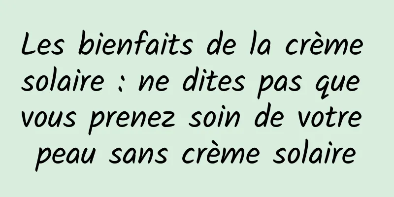 Les bienfaits de la crème solaire : ne dites pas que vous prenez soin de votre peau sans crème solaire