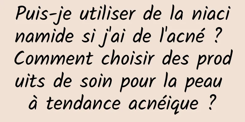 Puis-je utiliser de la niacinamide si j'ai de l'acné ? Comment choisir des produits de soin pour la peau à tendance acnéique ?