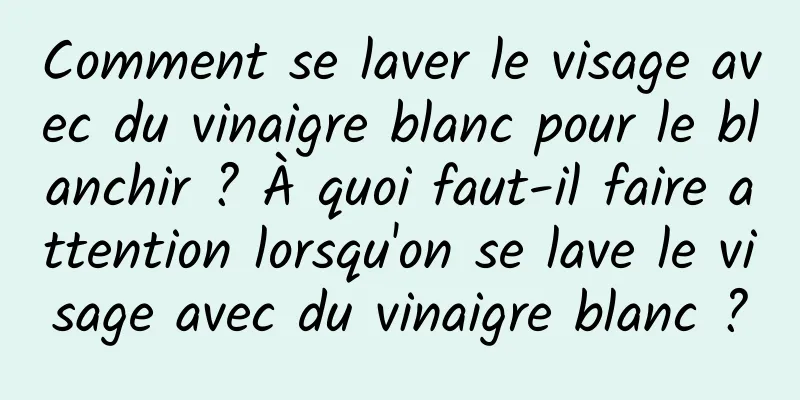 Comment se laver le visage avec du vinaigre blanc pour le blanchir ? À quoi faut-il faire attention lorsqu'on se lave le visage avec du vinaigre blanc ?