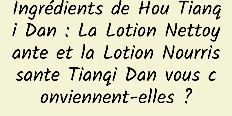Ingrédients de Hou Tianqi Dan : La Lotion Nettoyante et la Lotion Nourrissante Tianqi Dan vous conviennent-elles ?