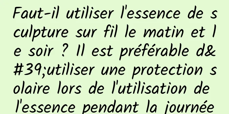 Faut-il utiliser l'essence de sculpture sur fil le matin et le soir ? Il est préférable d'utiliser une protection solaire lors de l'utilisation de l'essence pendant la journée