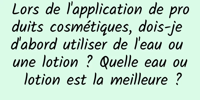 Lors de l'application de produits cosmétiques, dois-je d'abord utiliser de l'eau ou une lotion ? Quelle eau ou lotion est la meilleure ?