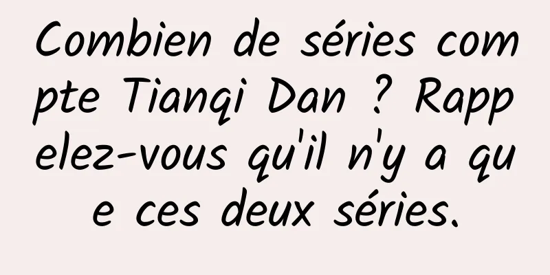 Combien de séries compte Tianqi Dan ? Rappelez-vous qu'il n'y a que ces deux séries.